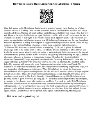 How Does Laurie Halse Anderson Use Allusions In Speak
On a dark august night, Melinda and Rachel went to an end of summer party. Feeling out of place,
Melinda resorted to drinking. Once she took a step out, she was confronted and assaulted by a senior
named Andy Evans. Melinda felt small and just wanted to say no but the words couldn t find their way
out. That was the night that Melinda got raped. Melinda s conflict with herself continues as she tries to
overcome the events of that night. In the realistic fiction novel Speak by Laurie Halse Anderson, the
author uses symbolism and allusions to show how Melinda struggles to overcome the rape throughout
the novel. Symbolism is widely used in Speak to suggest something more of an object. Colors are big
symbols as they convey Melinda s thoughts ... Show more content on Helpwriting.net ...
To illustrate this, Anderson compares Melinda to a dryad (p.17). Dryads originate from Greek
mythology and it is the female spirit of a tree. The life of a dryad is connected to a tree. Dryads also
tend to be shy creatures. Metaphorically, the author is trying to imply that teenagers are in the stage of
development and growth, just like plants. Melinda is still growing and overcoming her rape. Anderson
also makes allusions to literature to compare and contrast Melinda s story to stories of other
characters. To exemplify, Maya Angelou is mentioned quite frequently. In her novel I know why the
caged bird sings, (p.50) she writes about how she was raped by Mr. Freeman. She can t talk and is
helped by someone with a name of a plant. Anderson uses irony since in the novel Speak, Mr.
Freeman is the one who helps Melinda grow. Also, metaphorically comparing Angelou and Maya, we
can foreshadow what happens next (the rape). When Melinda finds her closet, she discovers a
shattered mirror which symbolizes her past and she tries to cover it up with a picture of Maya Angelou
(which is not better.) The poster which symbolizes her rape and secrets doesn t help Melinda grow.
Another example would be The Scarlet Letter by Nathaniel Hawthorne. (p.100) Melinda mentions
[Hester] is kind of quiet. We would get along. (p.101) Melinda is comparing herself to Hester Prynne,
a character in Hawthorne s novel who has to wear a red letter A to mark her guilt. Both Melinda and
Hester feel like outcasts and are a shame in society. Anderson also uses allusions by mentioning the
suffragettes (p.154). The suffragettes were people who stood up against unfair treatment of women. To
get extra credit, Melinda has to write a report and present it to the class. Being that Melinda doesn t
speak, she and David Petrakis, her lab partner, make a plan. Instead of talking, Melinda gives
... Get more on HelpWriting.net ...
 