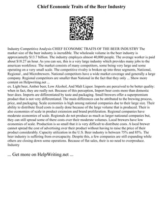 Chief Economic Traits of the Beer Industry
Industry Competitive Analysis CHIEF ECONOMIC TRAITS OF THE BEER INDUSTRY The
market size of the beer industry is incredible. The wholesale volume in the beer industry is
approxiametly $13.7 billion. The industry employes almost 40,000 people. The average worker is paid
about $18.27 an hour. As you can see, this is a very large industry which provides many jobs to the
american workforce. The market consists of many competitors, some being very large and some
operating on a very small scale. The competitive rivalry is broken up into three segments, Natiional,
Regional , and Microbrewers. National competitors have a wide market coverage and generally a large
company. Regional competitors are smaller than National in the fact that they only ... Show more
content on Helpwriting.net ...
ex. Light beer, Amber beer, Low Alcohol, And Malt Liquor. Imports are perceived to be better quality:
when in fact, they are really not. Because of this perception, Import beer costs more than domestic
beer does. Imports are differentiated by taste and packaging. Small brewers offer a superpremium
product that is not very differentiated. The main differences can be attributed to the brewing process,
price, and packaging. Scale economies is high among national companies due to their large size. Their
ability to distribute fixed costs is easily done because of the large volume that is produced. Their is
also economies of scale in product extension and brand proliferation. Regional companies have
moderate economies of scale. Regionals do not produce as much as larger natioanal companies but,
they can still spread some of there costs over their moderate volumes. Local brewers have low
economies of scale. Production is so small that it is very difficult to distribute costs. A local brewer
cannot spread the cost of advertising over their product without having to raise the price of their
product considerably. Capacity utilization in the U.S. Beer industry is between 75% and 85%. The
beer industry is suffering from overcapacity. Despite this, a few companies are still expanding while
others are closing down some operations. Because of flat sales, their is no need to overproduce.
Industry
... Get more on HelpWriting.net ...
 