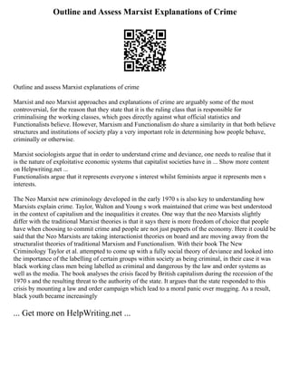 Outline and Assess Marxist Explanations of Crime
Outline and assess Marxist explanations of crime
Marxist and neo Marxist approaches and explanations of crime are arguably some of the most
controversial, for the reason that they state that it is the ruling class that is responsible for
criminalising the working classes, which goes directly against what official statistics and
Functionalists believe. However, Marxism and Functionalism do share a similarity in that both believe
structures and institutions of society play a very important role in determining how people behave,
criminally or otherwise.
Marxist sociologists argue that in order to understand crime and deviance, one needs to realise that it
is the nature of exploitative economic systems that capitalist societies have in ... Show more content
on Helpwriting.net ...
Functionalists argue that it represents everyone s interest whilst feminists argue it represents men s
interests.
The Neo Marxist new criminology developed in the early 1970 s is also key to understanding how
Marxists explain crime. Taylor, Walton and Young s work maintained that crime was best understood
in the context of capitalism and the inequalities it creates. One way that the neo Marxists slightly
differ with the traditional Marxist theories is that it says there is more freedom of choice that people
have when choosing to commit crime and people are not just puppets of the economy. Here it could be
said that the Neo Marxists are taking interactionist theories on board and are moving away from the
structuralist theories of traditional Marxism and Functionalism. With their book The New
Criminology Taylor et al. attempted to come up with a fully social theory of deviance and looked into
the importance of the labelling of certain groups within society as being criminal, in their case it was
black working class men being labelled as criminal and dangerous by the law and order systems as
well as the media. The book analyses the crisis faced by British capitalism during the recession of the
1970 s and the resulting threat to the authority of the state. It argues that the state responded to this
crisis by mounting a law and order campaign which lead to a moral panic over mugging. As a result,
black youth became increasingly
... Get more on HelpWriting.net ...
 