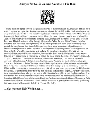 Analysis Of Gaius Valerius Catullus s The Iliad
The one main difference between the gods and mortals is that mortals can die, making it difficult for a
man to become truly god like. Homer makes no mention of the afterlife in The Iliad, meaning that the
only true way for a mortal to live on is through the remembrance of their life on earth. Many strive for
immortality, but to achieve it, one must obtain Kleos, the glory a man receives in war. If a hero like
Achilles or Hector were mentioned to someone today, chances are, the person would know who the
hero was. This is how immortality through Kleos works. When the poet Gaius Valerius Catullus
describes how he wishes for his poems to last for many generations, even when he has long since
passed, he is explaining that, through his poetry, ... Show more content on Helpwriting.net ...
Because of the promise of Kleos, a warrior is willing to risk everything he has, including his life, to
fight in battle. When Hector makes a visit to Troy, he visits his wife and son. His wife tries to
convince him to stay behind and not return, because if he does, he will die in battle. Hector knows
this, but says he is willing to risk his life to obtain the glory he and the rest of Troy deserve (Fagles, 6.
510 555.) There are 255 named deaths in The Iliad (Laura Jenkinson.) This statistic shows the
extremity of the fighting. Achilles, Diomedes, Hector, and Patroclus are the top killers in the epic.
These are, furthermore, four of the more commonly recognized names when someone mentions The
Iliad today. This correlates with the idea that those who kill more people are more likely to achieve
Kleos and be remembered. As a quantitative way of tracking how many people a warrior killed on the
battle field, he can take the armor from the man he killed and use it as a trophy. After Patroclus death,
an argument arises about who gets his armor, which is actually Achilles armor. Euphorbus claimed he
was the one who actually killed Patroclus so he deserves the prize, but Menelaus would not have it.
Menelaus killed Euphorbus, which resulted in all the Trojans being scared of facing Menelaus to fight
for the armor, with the exception of Hector. Hector succeeded in getting Patroclus armor, by showing
fearlessness and willingness to fight for it (Fagles, 17.1 140).
... Get more on HelpWriting.net ...
 