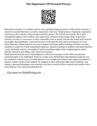 The Importance Of Personal Privacy
Warrantless searches of a student s person raise significant legal questions. Unlike locker searches, it
cannot be asserted that there is a lower expectation of privacy. Students have a legitimate expectation
of privacy in the contents of their pockets and their person. The Fifth Circuit noted: The Fourth
Amendment applies with its fullest vigor against any intrusion on the human body. In personal
searches, not only is it necessary to have reasonable cause to search, but also the search itself must be
reasonable. Reasonableness is assessed in terms of the specific facts and circumstances of a case.
Metal Detectors. Metal detectors are used in airports and many public buildings, but their use does
constitute a search for Fourth Amendment purposes. General scanning of students with metal detectors
is only minimally intrusive on students Fourth Amendment rights when weighed against school
officials interest in providing a safe school environment.
Metal detectors became more commonplace in school environments in the 1990s causing their
constitutionality to be challenged. However, courts soon clarified that individualized suspicion was
not needed for schools to use of metal detectors. For example, the Pennsylvania high court upheld a
general, uniform search of all students for weapons as they entered the high school building; each
student s personal belongings were searched, and then a security officer scanned each student with a
metal detector. The court concluded that the
... Get more on HelpWriting.net ...
 