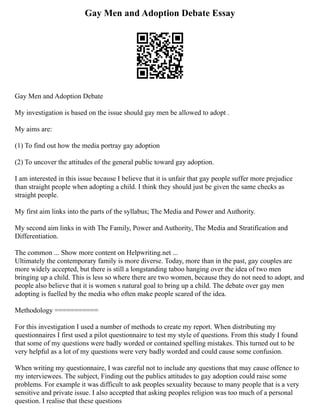 Gay Men and Adoption Debate Essay
Gay Men and Adoption Debate
My investigation is based on the issue should gay men be allowed to adopt .
My aims are:
(1) To find out how the media portray gay adoption
(2) To uncover the attitudes of the general public toward gay adoption.
I am interested in this issue because I believe that it is unfair that gay people suffer more prejudice
than straight people when adopting a child. I think they should just be given the same checks as
straight people.
My first aim links into the parts of the syllabus; The Media and Power and Authority.
My second aim links in with The Family, Power and Authority, The Media and Stratification and
Differentiation.
The common ... Show more content on Helpwriting.net ...
Ultimately the contemporary family is more diverse. Today, more than in the past, gay couples are
more widely accepted, but there is still a longstanding taboo hanging over the idea of two men
bringing up a child. This is less so where there are two women, because they do not need to adopt, and
people also believe that it is women s natural goal to bring up a child. The debate over gay men
adopting is fuelled by the media who often make people scared of the idea.
Methodology ===========
For this investigation I used a number of methods to create my report. When distributing my
questionnaires I first used a pilot questionnaire to test my style of questions. From this study I found
that some of my questions were badly worded or contained spelling mistakes. This turned out to be
very helpful as a lot of my questions were very badly worded and could cause some confusion.
When writing my questionnaire, I was careful not to include any questions that may cause offence to
my interviewees. The subject, Finding out the publics attitudes to gay adoption could raise some
problems. For example it was difficult to ask peoples sexuality because to many people that is a very
sensitive and private issue. I also accepted that asking peoples religion was too much of a personal
question. I realise that these questions
 