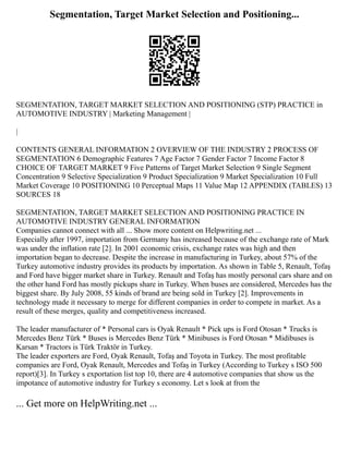 Segmentation, Target Market Selection and Positioning...
SEGMENTATION, TARGET MARKET SELECTION AND POSITIONING (STP) PRACTICE in
AUTOMOTIVE INDUSTRY | Marketing Management |
|
CONTENTS GENERAL INFORMATION 2 OVERVIEW OF THE INDUSTRY 2 PROCESS OF
SEGMENTATION 6 Demographic Features 7 Age Factor 7 Gender Factor 7 Income Factor 8
CHOICE OF TARGET MARKET 9 Five Patterns of Target Market Selection 9 Single Segment
Concentration 9 Selective Specialization 9 Product Specialization 9 Market Specialization 10 Full
Market Coverage 10 POSITIONING 10 Perceptual Maps 11 Value Map 12 APPENDIX (TABLES) 13
SOURCES 18
SEGMENTATION, TARGET MARKET SELECTION AND POSITIONING PRACTICE IN
AUTOMOTIVE INDUSTRY GENERAL INFORMATION
Companies cannot connect with all ... Show more content on Helpwriting.net ...
Especially after 1997, importation from Germany has increased because of the exchange rate of Mark
was under the inflation rate [2]. In 2001 economic crisis, exchange rates was high and then
importation began to decrease. Despite the increase in manufacturing in Turkey, about 57% of the
Turkey automotive industry provides its products by importation. As shown in Table 5, Renault, Tofaş
and Ford have bigger market share in Turkey. Renault and Tofaş has mostly personal cars share and on
the other hand Ford has mostly pickups share in Turkey. When buses are considered, Mercedes has the
biggest share. By July 2008, 55 kinds of brand are being sold in Turkey [2]. Improvements in
technology made it necessary to merge for different companies in order to compete in market. As a
result of these merges, quality and competitiveness increased.
The leader manufacturer of * Personal cars is Oyak Renault * Pick ups is Ford Otosan * Trucks is
Mercedes Benz Türk * Buses is Mercedes Benz Türk * Minibuses is Ford Otosan * Midibuses is
Karsan * Tractors is Türk Traktör in Turkey.
The leader exporters are Ford, Oyak Renault, Tofaş and Toyota in Turkey. The most profitable
companies are Ford, Oyak Renault, Mercedes and Tofaş in Turkey (According to Turkey s ISO 500
report)[3]. In Turkey s exportation list top 10, there are 4 automotive companies that show us the
impotance of automotive industry for Turkey s economy. Let s look at from the
... Get more on HelpWriting.net ...
 