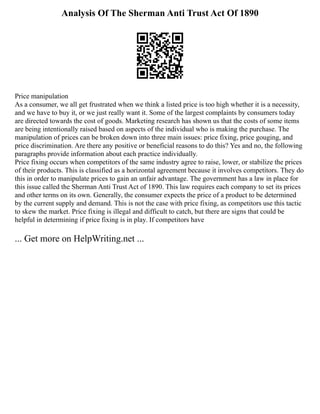 Analysis Of The Sherman Anti Trust Act Of 1890
Price manipulation
As a consumer, we all get frustrated when we think a listed price is too high whether it is a necessity,
and we have to buy it, or we just really want it. Some of the largest complaints by consumers today
are directed towards the cost of goods. Marketing research has shown us that the costs of some items
are being intentionally raised based on aspects of the individual who is making the purchase. The
manipulation of prices can be broken down into three main issues: price fixing, price gouging, and
price discrimination. Are there any positive or beneficial reasons to do this? Yes and no, the following
paragraphs provide information about each practice individually.
Price fixing occurs when competitors of the same industry agree to raise, lower, or stabilize the prices
of their products. This is classified as a horizontal agreement because it involves competitors. They do
this in order to manipulate prices to gain an unfair advantage. The government has a law in place for
this issue called the Sherman Anti Trust Act of 1890. This law requires each company to set its prices
and other terms on its own. Generally, the consumer expects the price of a product to be determined
by the current supply and demand. This is not the case with price fixing, as competitors use this tactic
to skew the market. Price fixing is illegal and difficult to catch, but there are signs that could be
helpful in determining if price fixing is in play. If competitors have
... Get more on HelpWriting.net ...
 