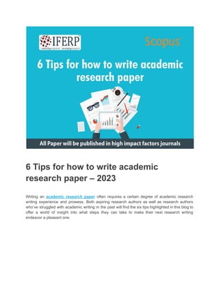 6 Tips for how to write academic
research paper – 2023
Writing an academic research paper often requires a certain degree of academic research
writing experience and prowess. Both aspiring research authors as well as research authors
who’ve struggled with academic writing in the past will find the six tips highlighted in this blog to
offer a world of insight into what steps they can take to make their next research writing
endeavor a pleasant one.
 