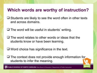 Which words are worthy of instruction?
 Students are likely to see the word often in other texts
  and across domains.

 The word will be useful in students’ writing.

 The word relates to other words or ideas that the
  students know or have been learning.

 Word choice has significance in the text.

 The context does not provide enough information for
  students to infer the meaning.
 
