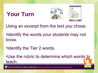Your Turn

Using an excerpt from the text you chose:
•Identify the words your students may not
know.
•Identify the Tier 2 words.
•Use the rubric to determine which words to
teach.
 