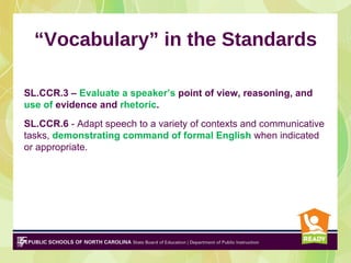 “Vocabulary” in the Standards

SL.CCR.3 – Evaluate a speaker’s point of view, reasoning, and
use of evidence and rhetoric.
SL.CCR.6 - Adapt speech to a variety of contexts and communicative
tasks, demonstrating command of formal English when indicated
or appropriate.
 