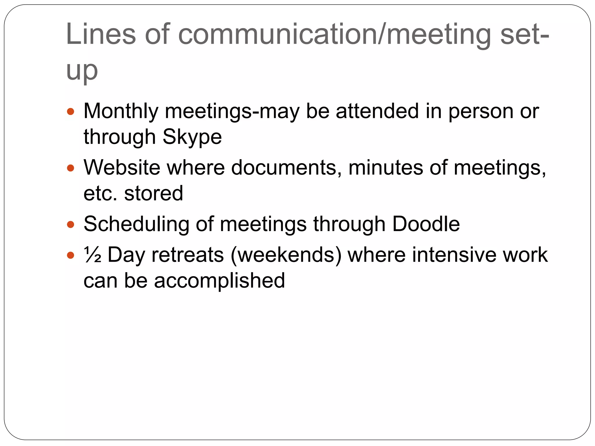 Lines of communication/meeting set-
up
 Monthly meetings-may be attended in person or
through Skype
 Website where documents, minutes of meetings,
etc. stored
 Scheduling of meetings through Doodle
 ½ Day retreats (weekends) where intensive work
can be accomplished
 