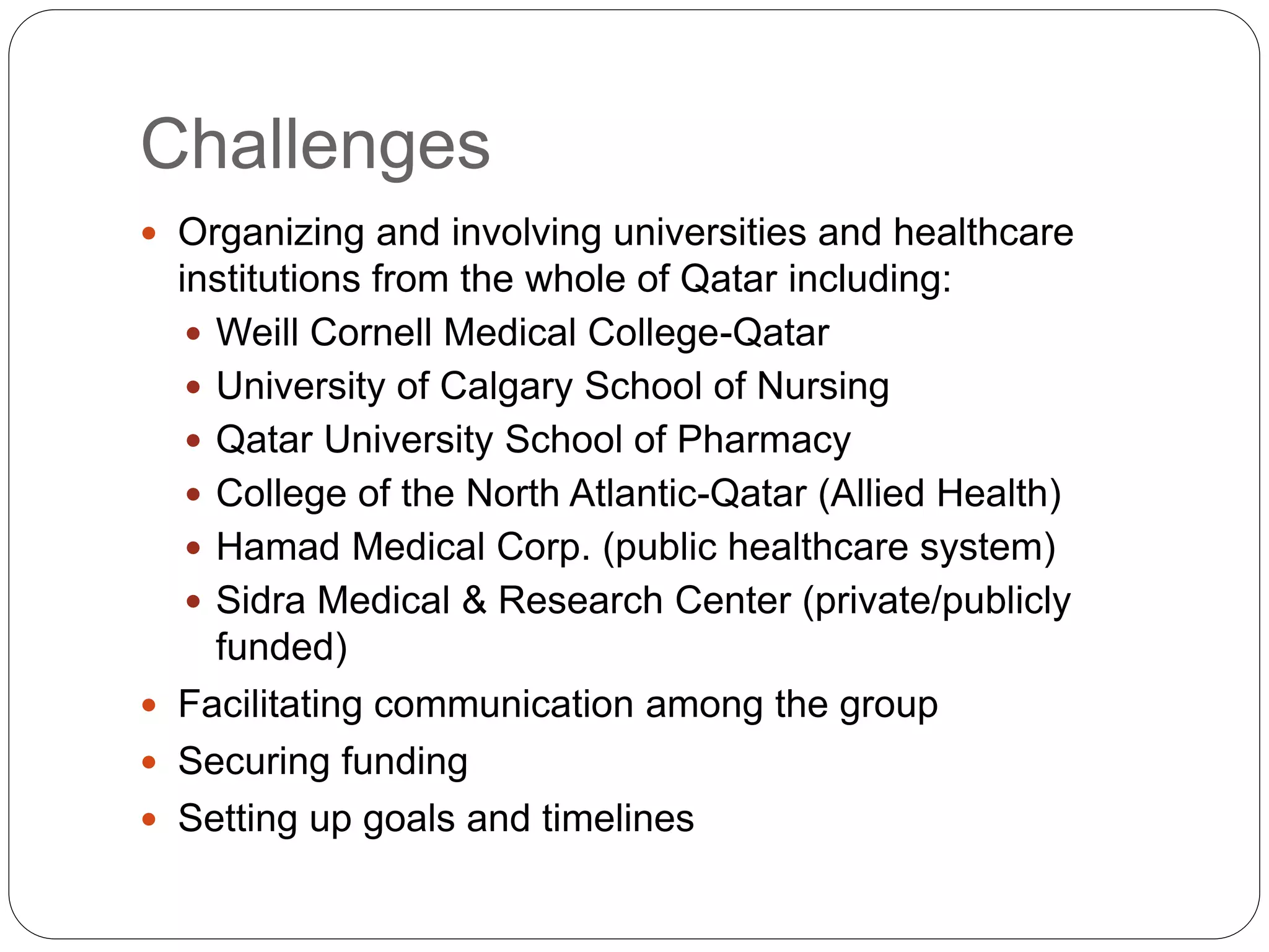 Challenges
 Organizing and involving universities and healthcare
institutions from the whole of Qatar including:
 Weill Cornell Medical College-Qatar
 University of Calgary School of Nursing
 Qatar University School of Pharmacy
 College of the North Atlantic-Qatar (Allied Health)
 Hamad Medical Corp. (public healthcare system)
 Sidra Medical & Research Center (private/publicly
funded)
 Facilitating communication among the group
 Securing funding
 Setting up goals and timelines
 