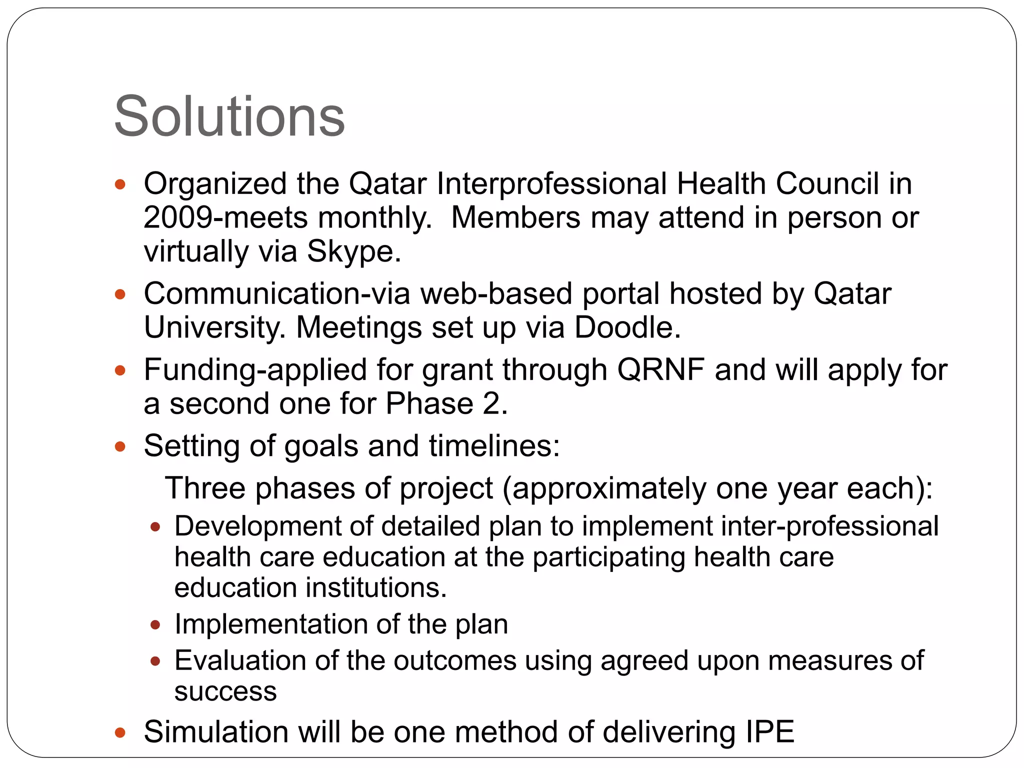 Solutions
 Organized the Qatar Interprofessional Health Council in
2009-meets monthly. Members may attend in person or
virtually via Skype.
 Communication-via web-based portal hosted by Qatar
University. Meetings set up via Doodle.
 Funding-applied for grant through QRNF and will apply for
a second one for Phase 2.
 Setting of goals and timelines:
Three phases of project (approximately one year each):
 Development of detailed plan to implement inter-professional
health care education at the participating health care
education institutions.
 Implementation of the plan
 Evaluation of the outcomes using agreed upon measures of
success
 Simulation will be one method of delivering IPE
 