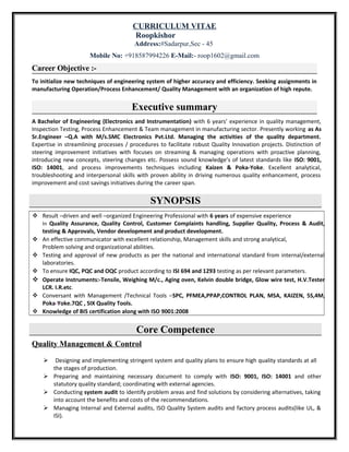 CURRICULUM VITAE
Roopkishor
Address:#Sadarpur,Sec - 45
Mobile No: +918587994226 E-Mail:- roop1602@gmail.com
Career Objective :-
To initialize new techniques of engineering system of higher accuracy and efficiency. Seeking assignments in
manufacturing Operation/Process Enhancement/ Quality Management with an organization of high repute.
Executive summary
A Bachelor of Engineering (Electronics and Instrumentation) with 6 years’ experience in quality management,
Inspection Testing, Process Enhancement & Team management in manufacturing sector. Presently working as As
Sr.Engineer –Q.A with M/s.SMC Electronics Pvt.Ltd. Managing the activities of the quality department.
Expertise in streamlining processes / procedures to facilitate robust Quality Innovation projects. Distinction of
steering improvement initiatives with focuses on streaming & managing operations with proactive planning,
introducing new concepts, steering changes etc. Possess sound knowledge’s of latest standards like ISO: 9001,
ISO: 14001, and process improvements techniques including Kaizen & Poka-Yoke. Excellent analytical,
troubleshooting and interpersonal skills with proven ability in driving numerous quality enhancement, process
improvement and cost savings initiatives during the career span.
SYNOPSIS
 Result –driven and well –organized Engineering Professional with 6 years of expensive experience
In Quality Assurance, Quality Control, Customer Complaints handling, Supplier Quality, Process & Audit,
testing & Approvals, Vendor development and product development.
 An effective communicator with excellent relationship, Management skills and strong analytical,
Problem solving and organizational abilities.
 Testing and approval of new products as per the national and international standard from internal/external
laboratories.
 To ensure IQC, PQC and OQC product according to ISI 694 and 1293 testing as per relevant parameters.
 Operate Instruments:-Tensile, Weighing M/c., Aging oven, Kelvin double bridge, Glow wire test, H.V.Tester
LCR. I.R.etc.
 Conversant with Management /Technical Tools –SPC, PFMEA,PPAP,CONTROL PLAN, MSA, KAIZEN, 5S,4M,
Poka-Yoke.7QC , SIX Quality Tools.
 Knowledge of BIS certification along with ISO 9001:2008
Core Competence
Quality Management & Control
 Designing and implementing stringent system and quality plans to ensure high quality standards at all
the stages of production.
 Preparing and maintaining necessary document to comply with ISO: 9001, ISO: 14001 and other
statutory quality standard; coordinating with external agencies.
 Conducting system audit to identify problem areas and find solutions by considering alternatives, taking
into account the benefits and costs of the recommendations.
 Managing Internal and External audits, ISO Quality System audits and factory process audits(like UL, &
ISI).
 
