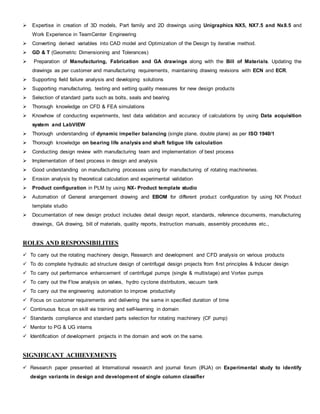  Expertise in creation of 3D models, Part family and 2D drawings using Unigraphics NX5, NX7.5 and Nx8.5 and
Work Experience in TeamCenter Engineering
 Converting derived variables into CAD model and Optimization of the Design by iterative method.
 GD & T (Geometric Dimensioning and Tolerances)
 Preparation of Manufacturing, Fabrication and GA drawings along with the Bill of Materials. Updating the
drawings as per customer and manufacturing requirements, maintaining drawing revisions with ECN and ECR.
 Supporting field failure analysis and developing solutions
 Supporting manufacturing, testing and setting quality measures for new design products
 Selection of standard parts such as bolts, seals and bearing
 Thorough knowledge on CFD & FEA simulations
 Knowhow of conducting experiments, test data validation and accuracy of calculations by using Data acquisition
system and LabVIEW
 Thorough understanding of dynamic impeller balancing (single plane, double plane) as per ISO 1940/1
 Thorough knowledge on bearing life analysis and shaft fatigue life calculation
 Conducting design review with manufacturing team and implementation of best process
 Implementation of best process in design and analysis
 Good understanding on manufacturing processes using for manufacturing of rotating machineries.
 Erosion analysis by theoretical calculation and experimental validation
 Product configuration in PLM by using NX- Product template studio
 Automation of General arrangement drawing and EBOM for different product configuration by using NX Product
template studio
 Documentation of new design product includes detail design report, standards, reference documents, manufacturing
drawings, GA drawing, bill of materials, quality reports, Instruction manuals, assembly procedures etc.,
ROLES AND RESPONSIBILITIES
 To carry out the rotating machinery design, Research and development and CFD analysis on various products
 To do complete hydraulic ad structure design of centrifugal design projects from first principles & Inducer design
 To carry out performance enhancement of centrifugal pumps (single & multistage) and Vortex pumps
 To carry out the Flow analysis on valves, hydro cyclone distributors, vacuum tank
 To carry out the engineering automation to improve productivity
 Focus on customer requirements and delivering the same in specified duration of time
 Continuous focus on skill via training and self-learning in domain
 Standards compliance and standard parts selection for rotating machinery (CF pump)
 Mentor to PG & UG interns
 Identification of development projects in the domain and work on the same.
SIGNIFICANT ACHIEVEMENTS
 Research paper presented at International research and journal forum (IRJA) on Experimental study to identify
design variants in design and development of single column classifier
 