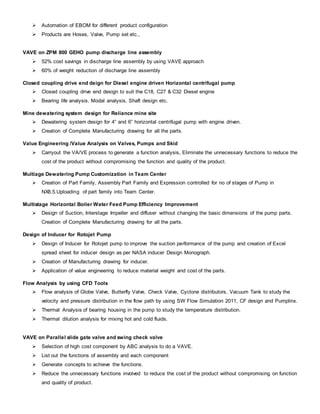 Automation of EBOM for different product configuration
 Products are Hoses, Valve, Pump set etc.,
VAVE on ZPM 800 GEHO pump discharge line assembly
 52% cost savings in discharge line assembly by using VAVE approach
 60% of weight reduction of discharge line assembly
Closed coupling drive end deign for Diesel engine driven Horizontal centrifugal pump
 Closed coupling drive end design to suit the C18, C27 & C32 Diesel engine
 Bearing life analysis, Modal analysis, Shaft design etc.
Mine dewatering system design for Reliance mine site
 Dewatering system design for 4” and 6” horizontal centrifugal pump with engine driven.
 Creation of Complete Manufacturing drawing for all the parts.
Value Engineering /Value Analysis on Valves, Pumps and Skid
 Carryout the VA/VE process to generate a function analysis, Eliminate the unnecessary functions to reduce the
cost of the product without compromising the function and quality of the product.
Multiage Dewatering Pump Customization in Team Center
 Creation of Part Family, Assembly Part Family and Expression controlled for no of stages of Pump in
NX8.5.Uploading of part family into Team Center.
Multistage Horizontal Boiler Water Feed Pump Efficiency Improvement
 Design of Suction, Interstage Impeller and diffuser without changing the basic dimensions of the pump parts.
Creation of Complete Manufacturing drawing for all the parts.
Design of Inducer for Rotojet Pump
 Design of Inducer for Rotojet pump to improve the suction performance of the pump and creation of Excel
spread sheet for inducer design as per NASA inducer Design Monograph.
 Creation of Manufacturing drawing for inducer.
 Application of value engineering to reduce material weight and cost of the parts.
Flow Analysis by using CFD Tools
 Flow analysis of Globe Valve, Butterfly Valve, Check Valve, Cyclone distributors, Vacuum Tank to study the
velocity and pressure distribution in the flow path by using SW Flow Simulation 2011, CF design and Pumplinx.
 Thermal Analysis of bearing housing in the pump to study the temperature distribution.
 Thermal dilution analysis for mixing hot and cold fluids.
VAVE on Parallel slide gate valve and swing check valve
 Selection of high cost component by ABC analysis to do a VAVE.
 List out the functions of assembly and each component
 Generate concepts to achieve the functions.
 Reduce the unnecessary functions involved to reduce the cost of the product without compromising on function
and quality of product.
 