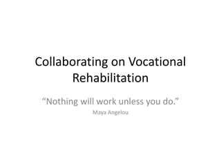 Collaborating on Vocational
Rehabilitation
“Nothing will work unless you do.”
Maya Angelou
 