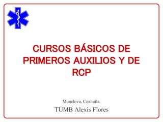 CURSOS BÁSICOS DE
PRIMEROS AUXILIOS Y DE
RCP
Monclova, Coahuila.
TUMB Alexis Flores
 