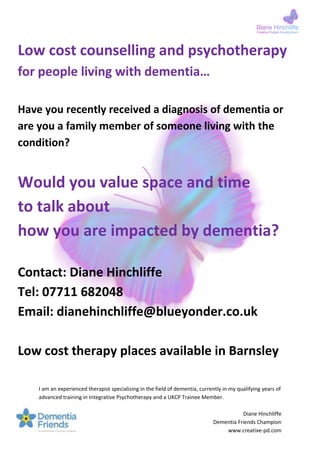I am an experienced therapist specialising in the field of dementia, currently in my qualifying years of
advanced training in Integrative Psychotherapy and a UKCP Trainee Member.
Diane Hinchliffe
Dementia Friends Champion
www.creative-pd.com
Low cost counselling and psychotherapy
for people living with dementia…
Have you recently received a diagnosis of dementia or
are you a family member of someone living with the
condition?
Would you value space and time
to talk about
how you are impacted by dementia?
Contact: Diane Hinchliffe
Tel: 07711 682048
Email: dianehinchliffe@blueyonder.co.uk
Low cost therapy places available in Barnsley
 