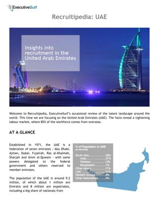 Recruitipedia: UAE
Welcome to Recruitipedia, ExecutiveSurf’s occasional review of the talent landscape around the
world. This time we are focusing on the United Arab Emirates (UAE). The facts reveal a tightening
labour market, where 85% of the workforce comes from overseas.
AT A GLANCE
Established in 1971, the UAE is a
federation of seven emirates - Abu Dhabi,
Ajman, Dubai, Fujairah, Ras al-Khaimah,
Sharjah and Umm al-Quwain - with some
powers delegated to the federal
government and others reserved to
member emirates.
The population of the UAE is around 9.2
million, of which about 1 million are
Emiratis and 8 million are expatriates,
including a big share of nationals from
 