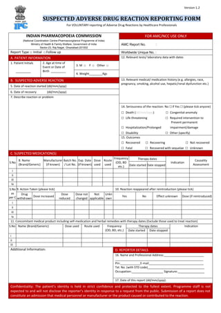 SUSPECTED ADVERSE DRUG REACTION REPORTING FORM
For VOLUNTARY reporting of Adverse Drug Reactions by Healthcare Professionals
INDIAN PHARMACOPOEIA COMMISSION
(National Coordination Centre-Pharmacovigilance Programme of India)
Ministry of Health & Family Welfare, Government of India
Sector-23, Raj Nagar, Ghaziabad-201002
FOR AMC/NCC USE ONLY
AMC Report No. :
Report Type □ Initial □Follow up Worldwide Unique No. :
A. PATIENT INFORMATION 12. Relevant tests/ laboratory data with dates
1. Patient Initials
_________
2. Age at time of
Event or Date of
Birth _________
3. M □ F □ Other □
4. Weight________Kgs
B. SUSPECTED ADVERSE REACTION 13. Relevant medical/ medication history (e.g. allergies, race,
pregnancy, smoking, alcohol use, hepatic/renal dysfunction etc.)
5. Date of reaction started (dd/mm/yyyy)
6. Date of recovery (dd/mm/yyyy)
7. Describe reaction or problem
14. Seriousness of the reaction: No □if Yes □(please tick anyone)
□ Death (dd/mm/yyyy) □ Congenital-anomaly
□ Life threatening □ Required intervention to
Prevent permanent
□ Hospitalization/Prolonged impairment/damage
□ Disability □ Other (specify)
15. Outcomes
□ Recovered □ Recovering □ Not recovered
□ Fatal □ Recovered with sequelae □ Unknown
C. SUSPECTED MEDICATION(S)
S.No
8. Name
(Brand/Generic)
Manufacturer
(if known)
Batch No.
/ Lot No.
Exp. Date
(if known)
Dose
used
Route
used
Frequency
(OD, BD
etc.)
Therapy dates
Indication
Causality
AssessmentDate started Date stopped
i
ii
iii
Iv
S.No
as
per C
9. Action Taken (please tick) 10. Reaction reappeared after reintroduction (please tick)
Drug
withdrawn
Dose increased
Dose
reduced
Dose not
changed
Not
applicable
Unkn
own
Yes No Effect unknown Dose (if reintroduced)
i
ii
iii
iv
11. Concomitant medical product including self-medication and herbal remedies with therapy dates (Exclude those used to treat reaction)
S.No Name (Brand/Generic) Dose used Route used Frequency
(OD, BD, etc.)
Therapy dates Indication
Date started Date stopped
i
ii
iii
Additional Information: D. REPORTER DETAILS
16. Name and Professional Address:________________________
_____________________________________________________
Pin:____________E-mail_________________________________
Tel. No. (with STD code)__________________________________
Occupation:___________________ Signature:________________
17. Date of this report (dd/mm/yyyy):
Confidentiality: The patient’s identity is held in strict confidence and protected to the fullest extent. Programme staff is not
expected to and will not disclose the reporter’s identity in response to a request from the public. Submission of a report does not
constitute an admission that medical personnel or manufacturer or the product caused or contributed to the reaction.
Version-1.2
 