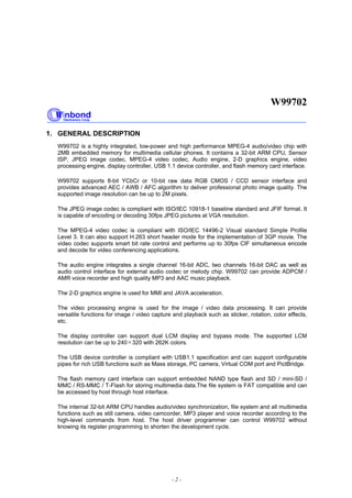 W99702
- 2 -
1. GENERAL DESCRIPTION
W99702 is a highly integrated, low-power and high performance MPEG-4 audio/video chip with
2MB embedded memory for multimedia cellular phones. It contains a 32-bit ARM CPU, Sensor
ISP, JPEG image codec, MPEG-4 video codec, Audio engine, 2-D graphics engine, video
processing engine, display controller, USB 1.1 device controller, and flash memory card interface.
W99702 supports 8-bit YCbCr or 10-bit raw data RGB CMOS / CCD sensor interface and
provides advanced AEC / AWB / AFC algorithm to deliver professional photo image quality. The
supported image resolution can be up to 2M pixels.
The JPEG image codec is compliant with ISO/IEC 10918-1 baseline standard and JFIF format. It
is capable of encoding or decoding 30fps JPEG pictures at VGA resolution.
The MPEG-4 video codec is compliant with ISO/IEC 14496-2 Visual standard Simple Profile
Level 3. It can also support H.263 short header mode for the implementation of 3GP movie. The
video codec supports smart bit rate control and performs up to 30fps CIF simultaneous encode
and decode for video conferencing applications.
The audio engine integrates a single channel 16-bit ADC, two channels 16-bit DAC as well as
audio control interface for external audio codec or melody chip. W99702 can provide ADPCM /
AMR voice recorder and high quality MP3 and AAC music playback.
The 2-D graphics engine is used for MMI and JAVA acceleration.
The video processing engine is used for the image / video data processing. It can provide
versatile functions for image / video capture and playback such as sticker, rotation, color effects,
etc.
The display controller can support dual LCM display and bypass mode. The supported LCM
resolution can be up to 240 320 with 262K colors.
The USB device controller is compliant with USB1.1 specification and can support configurable
pipes for rich USB functions such as Mass storage, PC camera, Virtual COM port and PictBridge.
The flash memory card interface can support embedded NAND type flash and SD / mini-SD /
MMC / RS-MMC / T-Flash for storing multimedia data.The file system is FAT compatible and can
be accessed by host through host interface.
The internal 32-bit ARM CPU handles audio/video synchronization, file system and all multimedia
functions such as still camera, video camcorder, MP3 player and voice recorder according to the
high-level commands from host. The host driver programmer can control W99702 without
knowing its register programming to shorten the development cycle.
 