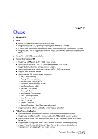 W99702
Publication Release Date: April 13, 2005
- 3 - Revision A2
2. FEATURES
CPU
• Built-in 32-bit ARM CPU with I-cache and D-cache.
• Programmable with CPU operating frequency from 200KHz to 166MHz.
• Program code can be downloaded into program buffer through Host Interface or JTAG port.
• Integrate JTAG port to support real time, non-stop ICE function for system development and
debug.
Embedded with 2MB memory buffer.
Sensor Interface and ISP
• Support up to 2M pixels CMOS / CCD image sensor.
• Support 8-bit CCIR-656 YCbCr or 10-bit raw RGB Bayer input format.
• Support both master mode and slave mode sensors.
• Support universal serial interface to program CMOS / CCD image sensor.
• Support 30fps real-time preview.
• Support sensor ISP for color image processing:
− Black Level Clamping
− Missing Color Interpolation
− Auto Exposure Control (AEC)
− Auto White Balance Control (AWB)
− Auto Focus Control (AFC)
− Bad Pixel Concealment
− Flash Light Control
− Lens Shading Compensation
− False Color Suppression
− Edge Enhancement
− Color Correction
− Gamma Correction
− Contrast Stretching / Hue / Saturation Adjustment
• Support complete software utilities for sensor module calibration.
Video Processing Engine
• Support hardware image sticker function for both preview and compression data.
• Support real-time hardware flip / mirror / rotation (90, 180 and 270 degree) function.
• Support special image color effect functions such as B&W, Negative, Sepia, Oil, Emboss,
Binary, etc.
• Support linear scaling down from 1/256× ~ 1× with 2D filter for better image quality.
• Support YUV-to-RGB and RGB-to-YUV Color Format Conversion and Data Format
Transformation for video display and image editing.
 