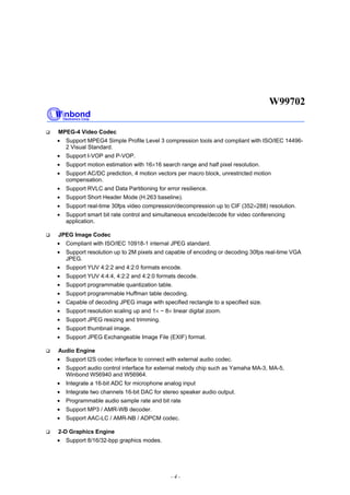 W99702
- 4 -
MPEG-4 Video Codec
• Support MPEG4 Simple Profile Level 3 compression tools and compliant with ISO/IEC 14496-
2 Visual Standard.
• Support I-VOP and P-VOP.
• Support motion estimation with 16×16 search range and half pixel resolution.
• Support AC/DC prediction, 4 motion vectors per macro block, unrestricted motion
compensation.
• Support RVLC and Data Partitioning for error resilience.
• Support Short Header Mode (H.263 baseline).
• Support real-time 30fps video compression/decompression up to CIF (352×288) resolution.
• Support smart bit rate control and simultaneous encode/decode for video conferencing
application.
JPEG Image Codec
• Compliant with ISO/IEC 10918-1 internal JPEG standard.
• Support resolution up to 2M pixels and capable of encoding or decoding 30fps real-time VGA
JPEG.
• Support YUV 4:2:2 and 4:2:0 formats encode.
• Support YUV 4:4:4, 4:2:2 and 4:2:0 formats decode.
• Support programmable quantization table.
• Support programmable Huffman table decoding.
• Capable of decoding JPEG image with specified rectangle to a specified size.
• Support resolution scaling up and 1× ~ 8× linear digital zoom.
• Support JPEG resizing and trimming.
• Support thumbnail image.
• Support JPEG Exchangeable Image File (EXIF) format.
Audio Engine
• Support I2S codec interface to connect with external audio codec.
• Support audio control interface for external melody chip such as Yamaha MA-3, MA-5,
Winbond W56940 and W56964.
• Integrate a 16-bit ADC for microphone analog input
• Integrate two channels 16-bit DAC for stereo speaker audio output.
• Programmable audio sample rate and bit rate
• Support MP3 / AMR-WB decoder.
• Support AAC-LC / AMR-NB / ADPCM codec.
2-D Graphics Engine
• Support 8/16/32-bpp graphics modes.
 