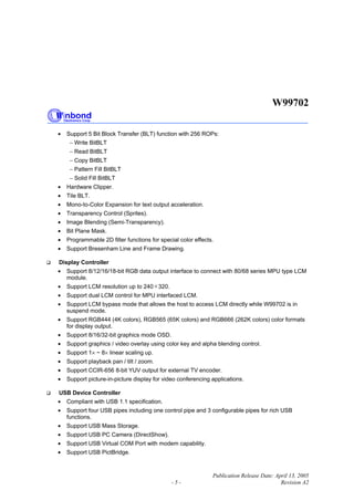 W99702
Publication Release Date: April 13, 2005
- 5 - Revision A2
• Support 5 Bit Block Transfer (BLT) function with 256 ROPs:
− Write BitBLT
− Read BitBLT
− Copy BitBLT
− Pattern Fill BitBLT
− Solid Fill BitBLT
• Hardware Clipper.
• Tile BLT.
• Mono-to-Color Expansion for text output acceleration.
• Transparency Control (Sprites).
• Image Blending (Semi-Transparency).
• Bit Plane Mask.
• Programmable 2D filter functions for special color effects.
• Support Bresenham Line and Frame Drawing.
Display Controller
• Support 8/12/16/18-bit RGB data output interface to connect with 80/68 series MPU type LCM
module.
• Support LCM resolution up to 240 320.
• Support dual LCM control for MPU interfaced LCM.
• Support LCM bypass mode that allows the host to access LCM directly while W99702 is in
suspend mode.
• Support RGB444 (4K colors), RGB565 (65K colors) and RGB666 (262K colors) color formats
for display output.
• Support 8/16/32-bit graphics mode OSD.
• Support graphics / video overlay using color key and alpha blending control.
• Support 1× ~ 8× linear scaling up.
• Support playback pan / tilt / zoom.
• Support CCIR-656 8-bit YUV output for external TV encoder.
• Support picture-in-picture display for video conferencing applications.
USB Device Controller
• Compliant with USB 1.1 specification.
• Support four USB pipes including one control pipe and 3 configurable pipes for rich USB
functions.
• Support USB Mass Storage.
• Support USB PC Camera (DirectShow).
• Support USB Virtual COM Port with modem capability.
• Support USB PictBridge.
 