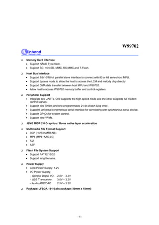 W99702
- 6 -
Memory Card Interface
• Support NAND Type flash.
• Support SD, mini-SD, MMC, RS-MMC,and T-Flash.
Host Bus Interface
• Support 8/9/16/18-bit parallel slave interface to connect with 80 or 68 series host MPU.
• Support bypass mode to allow the host to access the LCM and melody chip directly.
• Support DMA data transfer between host MPU and W99702.
• Allow host to access W99702 memory buffer and control registers.
Peripheral Support
• Integrate two UARTs. One supports the high-speed mode and the other supports full modem
control signals.
• Support two Timers and one programmable 24-bit Watch-Dog timer.
• Supports universal synchronous serial interface for connecting with synchronous serial device.
• Support GPIOs for system control.
• Support two PWMs.
J2ME MIDP 2.0 Graphics / Game native layer acceleration
Multimedia File Format Support
• 3GP (H.263+AMR-NB)
• MP4 (MP4+AAC-LC)
• AVI
• ASF
Flash File System Support
• Support FAT12/16/32
• Support long filename.
Power Supply
• Core Power Supply: 1.2V
• I/O Power Supply:
− General Digital I/O: 2.5V – 3.3V
− USB Transceiver: 3.0V – 3.3V
− Audio ADC/DAC: 2.5V – 3.3V
Package: LFBGA 184-Balls package (10mm x 10mm)
 