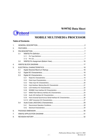 W99702 Data Sheet
MOBILE MULTIMEDIA PROCESSOR
Publication Release Date: April 13, 2005
- 1 - Revision A2
Table of Contents-
1. GENERAL DESCRIPTION ......................................................................................................... 2
2. FEATURES................................................................................................................................. 3
3. PIN DESCRIPTION .................................................................................................................... 7
3.1 W99702 Pin Definition .................................................................................................... 7
3.1.1 Pin Type Definition ...........................................................................................................7
3.1.2 Pin List..............................................................................................................................7
3.2 W99702 Pin Assignment (Bottom View)....................................................................... 16
4. W99702 BLOCK DIAGRAM...................................................................................................... 17
5. ELECTRICAL CHARACTERISTICS......................................................................................... 18
5.1 Digital Absolute Maximum Ratings............................................................................... 18
5.2 Digital DC Characteristics............................................................................................. 18
5.3 Digital AC Characteristics............................................................................................. 19
5.3.1 Reset AC Characteristics ...............................................................................................19
5.3.2 Clock Input Characteristics.............................................................................................19
5.3.3 Video Input AC Characteristics.......................................................................................20
5.3.4 Host Interface: Memory Bus AC Characteristic ..............................................................21
5.3.5 LCD Interface AC Characteristics...................................................................................22
5.3.6 SD/MMC Host Interface AC Characteristics...................................................................23
5.3.7 NAND Flash Memory Interface AC Characteristics ........................................................24
5.3.8 Audio I2S Interface AC Characteristics ..........................................................................25
5.3.9 Host Universal Synchronous Serial Interface AC Characteristics...................................26
5.3.10 USB Transceiver AC Characteristics..............................................................................27
5.4 Audio Codec (ADC/DAC) Characteristics..................................................................... 29
5.4.1 Recommend Operation Conditions.................................................................................29
5.4.2 Electrical Characteristics ................................................................................................29
6. PACKAGE DIMENSION ........................................................................................................... 30
7. W99702 APPLICATION DIAGRAM.......................................................................................... 31
8. REVISION HISTORY................................................................................................................ 32
 