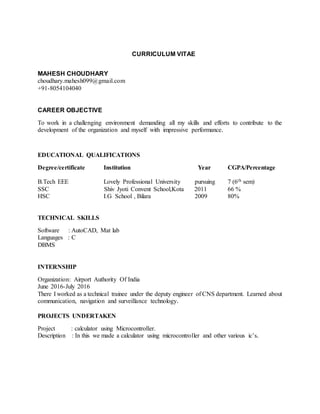 CURRICULUM VITAE
MAHESH CHOUDHARY
choudhary.mahesh099@gmail.com
+91-8054104040
CAREER OBJECTIVE
To work in a challenging environment demanding all my skills and efforts to contribute to the
development of the organization and myself with impressive performance.
EDUCATIONAL QUALIFICATIONS
Degree/certificate Institution Year CGPA/Percentage
B.Tech EEE Lovely Professional University pursuing 7 (6th sem)
SSC Shiv Jyoti Convent School,Kota 2011 66 %
HSC I.G School , Bilara 2009 80%
TECHNICAL SKILLS
Software : AutoCAD, Mat lab
Languages : C
DBMS
INTERNSHIP
Organization: Airport Authority Of India
June 2016-July 2016
There I worked as a technical trainee under the deputy engineer of CNS department. Learned about
communication, navigation and surveillance technology.
PROJECTS UNDERTAKEN
Project : calculator using Microcontroller.
Description : In this we made a calculator using microcontroller and other various ic’s.
 