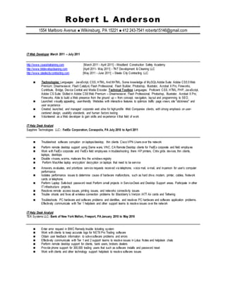 Robert L Anderson
1554 Marlboro Avenue  Wilkinsburg, PA 15221  412 243-7541 roberta15146@gmail.com
IT Web Developer March 2011 – July 2011
http://www.csaoshatraining.com [March 2011 - April 2011] - Woodland Construction Safety Academy
http://www.tntdevelopcleaning.com [April 2011- May 2011] - TNT Development & Cleaning LLC
http://www.steelecitycontracting.com [May 2011 - June 2011] – Steele City Contracting LLC
 Technologies: Languages: JavaScript, CSS, HTML, AndXHTML. Some knowledge of MySQLAdobe Suite: Adobe CS5.5Web
Premium: Dreamweaver, Flash Catalyst, Flash Professional, Flash Builder, Photoshop, Illustrator, Acrobat X Pro, Fireworks,
Contribute, Bridge, Device Central and Media Encoder. Technical Toolbox: Languages: Proficient CSS, HTML, PHP, JavaScript,
Adobe CS Suite: Skilled in Adobe CS6Web Premium -- Dreamweaver, Flash Professional, Photoshop, Illustrator, Acrobat X Pro,
Fireworks. Able to build a Web presence from the ground up -- from concept, navigation, layout and programming to SEO.
 Launched visually appealing, user-friendly Websites with interactive features to optimize traffic page views, site "stickiness" and
user experience
 Created, launched, and managed corporate web sites for high-profile Web Companies clients, with strong emphasis on user-
centered design, usability standards, and human factors testing.
 Volunteered as a Web developer to gain skills and experience it that field of work
IT Help Desk Analyst
Sapphire Technologies LLC: FedEx Corporation, Coraopolis, PA July 2010 to April 2011
 Troubleshoot software corruption on laptops/desktop, thin clients CiscoVPN Users over the network
 Perform remote desktop support using Dame ware, VNC, CA Remote Desktop clients for FedEx corporate and field employee
 Work with FedEx corporate and FedEx field employees in troubleshooting there HP printers, Citrix grids devices, thin clients,
laptops, desktops
 Disable viruses, worms, malware thru the windows registry
 Perform MacAfee laptop encryption/ decryption on laptops that need to be service
 Answers, evaluates, and prioritizes service requests received via telephone, voice mail, e-mail, and in-person for user’s computer
performance
 Isolates performance issues to determine cause of hardware malfunctions, such as hard drive, modem, printer, cables, Network
cards or telephone.
 Perform Laptop Safe-boot password reset Perform small projects in ServiceDesk and Desktop Support areas. Participate in other
IT infrastructure projects.
 Resolves remote access issues, printing issues, and networks connectivity issues
 Trouble shoots and fixes all wireless connection problems for Blackberry’s Verizon /ATT Air cards and Tethering
 Troubleshoots PC hardware and software problems and identifies, and resolves PC hardware and software application problems.
Effectively communicate with Tier 1 helpdesk and other support teams to resolve issues over the network
IT Help Desk Analyst
TEK Systems LLC: Bank of New York Mellon, Freeport, PA January 2010 to May 2010
 Enter error request in BMC Remedy trouble ticketing system
 Work with clients to keep accurate logs for NETX Pro Trading software
 Obtain user feedback information to solvesoftware problems and errors
 Effectively communicate with Tier 1 and 2 support teams to resolve issues in Lotus Notes and helpdesk chats
 Perform remote desktop support for clients, bank users, brokers dealers
 Provide phone support for 300,000 trading users that such as software installs and password reset
 Work with clients and other technology support helpdesk to resolve software issues
 