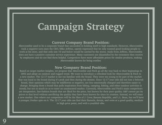Current Company Brand Position:
Abercrombie used to be a corporate brand that succeeded in holding itself to high standards. However, Abercrombie
took a negative turn once the CEO, Mike Jeffries, openly expressed that he only wanted good looking people to
work at his store, and that only size 10 and below would be carried by the stores. Aside from Jeffries, Abercrombie
does not have a positive customer service experience. Many customers are dissatisfied by the treatment they receive
by employees and do not find them helpful. Competitors have more affordable prices for similar products, making
Abercrombie known for being costlier.
New Company Brand Position:
Based on target market insights, we propose that Abercrombie and Fitch go all the way back to their beginnings in
1892 and adopt an outdoor and rugged trend. We want to introduce a refreshed look for Abercrombie & Fitch to
a new market. The 12-17 market is not too familiar with the brand. They were too young to be part of the market
that was loyal to the brand during it’s peak and then during the demise. Since 12-17 year olds did not lose a beloved
brand, their opinions which may be indifferent or negative, are less emotionally charged and therefore easier to
change. Bringing them a brand that pulls inspiration from hiking, camping, fishing, and other outdoor activities is
trendy, but not so much so as to enter an unsaturated market. Currently, Abercrombie and Fitch’s main competitors
are inexpensive, fast-fashion brands that are liked for the price, but known for their poor quality. A&F cannot get its
prices to that level without sacrificing the quality they have been known for since its creation. Instead, we will enter
a new market. One where our competitors will be the likes of J. Crew, Banana Republic, and L.L. Bean, but we’ll have
a younger, fresher spin on it. The 12-17 year olds can find their flannels, denim, and vests at a good quality, medium
to high price point, and with a youthful vibe.
Campaign Strategy
9
 