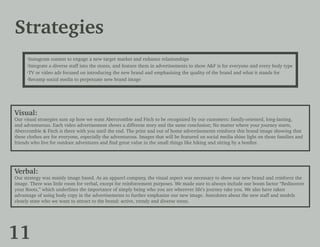 Strategies
·Instagram contest to engage a new target market and enhance relationships
·Integrate a diverse staff into the stores, and feature them in advertisements to show A&F is for everyone and every body type
·TV or video ads focused on introducing the new brand and emphasizing the quality of the brand and what it stands for
·Revamp social media to perpetuate new brand image
Visual:
Our visual strategies sum up how we want Abercrombie and Fitch to be recognized by our customers: family-oriented, long-lasting,
and adventurous. Each video advertisement shows a different story and the same conclusion; No matter where your journey starts,
Abercrombie & Fitch is there with you until the end. The print and out of home advertisements reinforce this brand image showing that
these clothes are for everyone, especially the adventurous. Images that will be featured on social media shine light on those families and
friends who live for outdoor adventures and find great value in the small things like hiking and sitting by a bonfire.
Verbal:
Our strategy was mainly image based. As an apparel company, the visual aspect was necessary to show our new brand and reinforce the
image. There was little room for verbal, except for reinforcement purposes. We made sure to always include our boom factor “Rediscover
your Roots,” which underlines the importance of simply being who you are wherever life’s journey take you. We also have taken
advantage of using body copy in the advertisements to further emphasize our new image. Anecdotes about the new staff and models
clearly state who we want to attract to the brand: active, trendy and diverse teens.
11
 