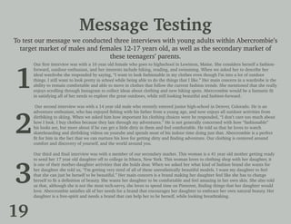 Message Testing
To test our message we conducted three interviews with young adults within Abercrombie’s
target market of males and females 12-17 years old, as well as the secondary market of
these teenagers’ parents.
Our first interview was with a 16 year old female who goes to highschool in Lewiston, Maine. She considers herself a fashion-
forward, outdoor enthusiast, and her interests include hiking, reading, and swimming. When we asked her to describe her
ideal wardrobe she responded by saying, “I want to look fashionable in my clothes even though I’m into a lot of outdoor
things. I still want to look pretty in school while being able to do the things that I like.” Her main concern in a wardrobe is the
ability to remain comfortable and able to move in clothes that follow the current fashion trends. She mentioned that she really
enjoys scrolling through Instagram to collect ideas about clothing and new hiking spots. Abercrombie would be a fantastic fit
in satisfying all of her needs to explore the great outdoors, while still looking beautiful and fashion-forward.
Our second interview was with a 14 year old male who recently entered junior high-school in Denver, Colorado. He is an
adventure enthusiast, who has enjoyed fishing with his father from a young age, and now enjoys all outdoor activities from
dirtbiking to skiing. When we asked him how important his clothing choices were he responded, “I don’t care too much about
how I look. I buy clothes because they last through my adventures.” He is not generally concerned with how “fashionable”
his looks are, but more about if he can get a little dirty in them and feel comfortable. He told us that he loves to watch
skateboarding and dirtbiking videos on youtube and spends most of his indoor time doing just that. Abercrombie is a perfect
fit for him in the fact that we can nurture his love for getting dirty and finding adventure. Our clothing is centered around
comfort and discovery of yourself, and the world around you.
Our third and final interview was with a member of our secondary market. This woman is a 41 year old mother getting ready
to send her 17 year old daughter off to college in Ithaca, New York. This woman loves to clothing shop with her daughter, it
is one of their mother-daughter activities that she holds dear. When we asked her what kind of fashion brand she wants for
her daughter she told us, “I’m getting very tired of all of these unrealistically beautiful models. I want my daughter to feel
that she can just be herself to be beautiful.” Her main concern is a brand making her daughter feel like she has to change
herself to fit a definition of beauty. She wants her daughter to be comfortable and feel amazing in her own skin. She also told
us that, although she is not the most tech-savvy, she loves to spend time on Pinterest, finding things that her daughter would
love. Abercrombie satisfies all of her needs for a brand that encourages her daughter to embrace her own natural beauty. Her
daughter is a free-spirit and needs a brand that can help her to be herself, while looking breathtaking.
1
2
3
19
 
