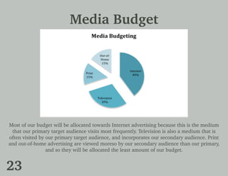 Media Budget
Most of our budget will be allocated towards Internet advertising because this is the medium
that our primary target audience visits most frequently. Television is also a medium that is
often visited by our primary target audience, and incorporates our secondary audience. Print
and out-of-home advertising are viewed moreso by our secondary audience than our primary,
and so they will be allocated the least amount of our budget.
23
 