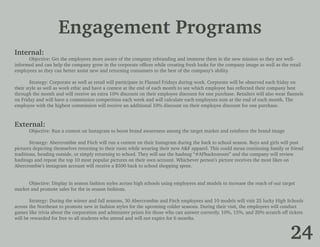 Engagement Programs
Internal:
	 Objective: Get the employees more aware of the company rebranding and immerse them in the new mission so they are well-
informed and can help the company grow in the corporate offices while creating fresh looks for the company image as well as the retail
employees so they can better assist new and returning consumers to the best of the company’s ability.
	
	 Strategy: Corporate as well as retail will participate in Flannel Fridays during work. Corporate will be observed each friday on
their style as well as work ethic and have a contest at the end of each month to see which employee has reflected their company best
through the month and will receive an extra 10% discount on their employee discount for one purchase. Retailers will also wear flannels
on Friday and will have a commission competition each week and will calculate each employees sum at the end of each month. The
employee with the highest commission will receive an additional 10% discount on their employee discount for one purchase.
External:
	 Objective: Run a contest on Instagram to boost brand awareness among the target market and reinforce the brand image
	
	 Strategy: Abercrombie and Fitch will run a contest on their Instagram during the back to school season. Boys and girls will post
pictures depicting themselves returning to their roots while wearing their new A&F apparel. This could mean continuing family or friend
traditions, heading outside, or simply returning to school. They will use the hashtag “#AFbacktoroots” and the company will review
hashtags and repost the top 10 most popular pictures on their own account. Whichever person’s picture receives the most likes on
Abercrombie’s instagram account will receive a $500 back to school shopping spree.
	
	 Objective: Display in season fashion styles across high schools using employees and models to increase the reach of our target
market and promote sales for the in season fashions.
	 Strategy: During the winter and fall seasons, 30 Abercrombie and Fitch employees and 10 models will visit 25 lucky High Schools
across 	the Northeast to promote new in fashion styles for the upcoming colder seasons. During their visit, the employees will conduct
games like trivia about the corporation and administer prizes for those who can answer correctly. 10%, 15%, and 20% scratch off tickets
will be rewarded for free to all students who attend and will not expire for 6 months.
24
 