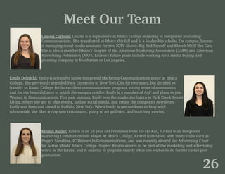 Meet Our Team
Lauren Carlson: Lauren is a sophomore at Ithaca College majoring in Integrated Marketing
Communications. She transferred to Ithaca this fall and is a leadership scholar. On campus, Lauren
is managing social media accounts for two ICTV shows: Big Red Faceoff and Sketch Me If You Can.
She is also a member Ithaca’s chapter of the American Marketing Association (AMA) and American
Advertising Federation (AAF). Lauren’s future plans include working for a media buying and
planning company in Manhattan or Los Angeles.
Emily Delnicki: Emily is a transfer junior Integrated Marketing Communications major at Ithaca
College. She previously attended Pace University in New York City for two years, but decided to
transfer to Ithaca College for its excellent communications program, strong sense of community,
and for the beautiful area in which the campus resides. Emily is a member of AAF and plans to join
Women in Communications. This past summer, Emily was the marketing intern at Park Creek Senior
Living, where she got to plan events, update social media, and create the company’s newsletter.
Emily was born and raised in Buffalo, New York. When Emily is not outdoors or busy with
schoolwork, she likes trying new restaurants, going to art galleries, and watching movies.
Kristin Butler: Kristin is an 18 year old Freshman from Ho-Ho-Kus, NJ and is an Integrated
Marketing Communications Major. At Ithaca College, Kristin is involved with many clubs such as
Project Sunshine, IC Women In Communications, and was recently elected the Advertising Chair
for Active Minds’ Ithaca College chapter. Kristin aspires to be part of the marketing and advertising
world in the future, and is anxious to pinpoint exactly what she wishes to do for her career post
graduation.
26
 