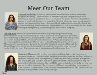 Meet Our Team
Nicolette Nordmark: Nicolette is a sophomore internal transfer student majoring in
Integrated Marketing Communications at Ithaca College. She was previously a Vocal
Performance major in the Whalen School of Music, so she always strives to integrate her
passion of music with her career in marketing. Nicolette is involved many organizations on
campus such as the Jubilee Singers, Premium Blend, and the Student Activities Board. She
is from Stroudsburg, Pennsylvania and loves the outdoors. She hopes to one day find herself
working in event planning or advertising for a music related company.
Jessica Caruso: Jessica is a sophomore transfer student, majoring in Integrated Marketing
Communications. She previously attended The Fashion Institute of Technology where she studied
Fashion Marketing Communications, but decided she wanted a well-rounded, liberal-arts education.
As an active member of PRSSA, Women in Communications and ICTV, she plans to pursue a
career in the public relations industry. She was raised on Long Island and hopes to work in nearby
Manhattan after graduating early. Currently, she interns for an apparel company sold through the
Ithaca College school store, where she merchandises product and promotes the brand via social
media. Besides her career driven pursuits, she is also passionate about fitness and dogs.
Alexandria Rheaume: Ally is a first year student at Ithaca College. She’s majoring in
integrated Marketing Communications and plans to minor in sociology. She has a wide array
of interest including social media planning, advertising, marketing, business management,
and people. She feels confident that Roy H. Park School of Communications will help her
succeed long after she graduates. She would like a career that allows her to be her own boss
and put her ideas into action. She is a member of Ithaca’s intercollegiate women’s varsity
track team and brings the same drive and motivation to the classroom. Her passions include
running, making friends, and studying astrology.
27
 