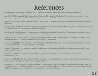 References
28
Abercrombie & Fitch Company Competitors. (n.d.). Retrieved from http://www.nasdaq.com/symbol/anf/competitors
Berfield, S. (2015, January 22). How Abercrombie & Fitch and CEO Michael Jeffries Lost U.S. Teens. Retrieved from http://www.
bloomberg.com/news/features/2015-01-22/the-aging-of-abercrombie-fitch-i58ltcqx
Body image, self-esteem and the influence of society. (2016, August 1). Retrieved from http://livelifegetactive.com/blog/body-image-
self-esteem/
Cheng, A. (2015, March 05). Why American Eagle has outperformed Abercrombie. Retrieved from http://www.marketwatch.com/story/
why-american-eagle-has-outperformed-abercrombie-2015-03-04
Greenhouse, S. (2004, November 17). Abercrombie & Fitch Bias Case Is Settled - The New York Times. Retrieved from http://www.ny-
times.com/2004/11/17/us/abercrombie-fitch-bias-case-is-settled.html?_r=0
Jamieson, D. (2015, June 1). Supreme Court Rules Against Abercrombie & Fitch In Discrimination Case. Retrieved from http://www.
huffingtonpost.com/2015/06/01/supreme-court-abercrombie_n_7464534.html
Levinson, S. (2013, May 3). Abercrombie & Fitch CEO Explains Why He Hates Fat Chicks. Retrieved from http://elitedaily.com/news/
world/abercrombie-fitch-ceo-explains-why-he-hates-fat-chicks/
Names of Competitors. (n.d.). Retrieved from http://www.hoovers.com/company-information/cs/competition.abercrombie__fitch_
co.01b65b3fdbfd9c38.html
Peterson, H. (2014, December 9). Abercrombie CEO Is Out. Retrieved from http://www.businessinsider.com/abercrom-
bie-ceo-is-out-2014-12
Peterson, H. (2015, May 28). Abercrombie & Fitch’s website shows everything that’s wrong with the brand. Retrieved from http://www.
businessinsider.com/why-abercrombie-and-fitch-is-failing-2015-5
Schlossberg, M. (2016, January 12). The bizarre history of Abercrombie & Fitch — and how the retailer is transforming yet again. Re-
trieved from http://www.businessinsider.com/abercrombie-fitch-crazy-history-2011-4/#abercrombie-hit-some-controversial-roadblocks-
in-2002-the-company-received-backlash-for-products-that-were-perceived-as-offensive-10
 