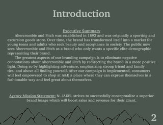 Table of Contents
Introduction
Executive Summary
	 Abercrombie and Fitch was established in 1892 and was originally a sporting and
excursion goods store. Over time, the brand has transformed itself into a market for
young teens and adults who seek beauty and acceptance in society. The public now
sees Abercrombie and Fitch as a brand who only wants a specific elite demographic
representing their brand.
	 The greatest aspects of our branding campaign is to eliminate negative
connotations about Abercrombie and Fitch by redirecting the brand in a more positive
light. Doing so by highlighting adventure, emphasizing strong friend and family
ties, and above all finding yourself. After our campaign is implemented, consumers
will feel empowered to shop at A&F, a place where they can express themselves in a
fashionable way and feel great about themselves.
Agency Mission Statement: N. JAKEL strives to successfully conceptualize a superior
brand image which will boost sales and revenue for their client.
2
 