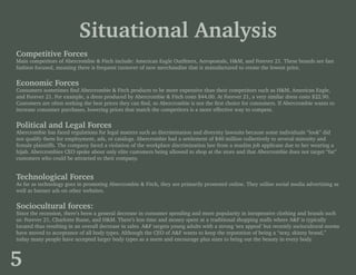 Situational Analysis
Competitive Forces
Main competitors of Abercrombie & Fitch include: American Eagle Outfitters, Aeropostale, H&M, and Forever 21. These brands are fast
fashion focused, meaning there is frequent turnover of new merchandise that is manufactured to create the lowest price.
Economic Forces
Consumers sometimes find Abercrombie & Fitch products to be more expensive than their competitors such as H&M, American Eagle,
and Forever 21. For example, a dress produced by Abercrombie & Fitch costs $44.00. At Forever 21, a very similar dress costs $22.90.
Customers are often seeking the best prices they can find, so Abercrombie is not the first choice for consumers. If Abercrombie wants to
increase consumer purchases, lowering prices that match the competitors is a more effective way to compete.
Political and Legal Forces
Abercrombie has faced regulations for legal matters such as discrimination and diversity lawsuits because some individuals “look” did
not qualify them for employment, ads, or catalogs. Abercrombie had a settlement of $40 million collectively to several minority and
female plaintiffs. The company faced a violation of the workplace discrimination law from a muslim job applicant due to her wearing a
hijab. Abercrombies CEO spoke about only elite customers being allowed to shop at the store and that Abercrombie does not target “fat”
customers who could be attracted to their company.
Technological Forces
As far as technology goes in promoting Abercrombie & Fitch, they are primarily promoted online. They utilize social media advertising as
well as banner ads on other websites.
Sociocultural forces:
Since the recession, there’s been a general decrease in consumer spending and more popularity in inexpensive clothing and brands such
as: Forever 21, Charlotte Russe, and H&M. There’s less time and money spent at a traditional shopping malls where A&F is typically
located thus resulting in an overall decrease in sales. A&F targets young adults with a strong ‘sex appeal’ but recently sociocultural norms
have moved to acceptance of all body types. Although the CEO of A&F wants to keep the reputation of being a “sexy, skinny brand,”
today many people have accepted larger body types as a norm and encourage plus sizes to bring out the beauty in every body.
5
 