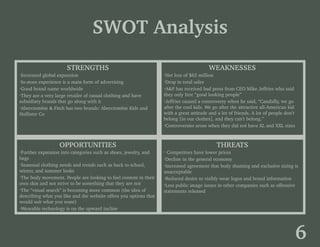 SWOT Analysis
STRENGTHS
·Increased global expansion
·In-store experience is a main form of advertising
·Good brand name worldwide
·They are a very large retailer of casual clothing and have
subsidiary brands that go along with it
·Abercrombie & Fitch has two brands: Abercrombie Kids and
Hollister Co
WEAKNESSES
·Net loss of $63 million
·Drop in total sales
·A&F has received bad press from CEO Mike Jeffries who said
they only hire “good looking people”
·Jeffries caused a controversy when he said, “Candidly, we go
after the cool kids. We go after the attractive all-American kid
with a great attitude and a lot of friends. A lot of people don’t
belong [in our clothes], and they can’t belong.”
·Controversies arose when they did not have XL and XXL sizes
OPPORTUNITIES
·Further expansion into categories such as shoes, jewelry, and
bags
·Seasonal clothing needs and trends such as back to school,
winter, and summer looks
·The body movement. People are looking to feel content in their
own skin and not strive to be something that they are not
·The “visual search” is becoming more common (the idea of
describing what you like and the website offers you options that
would suit what you want)
·Wearable technology is on the upward incline
THREATS
· Competitors have lower prices
·Decline in the general economy
·Increased agreement that body shaming and exclusive sizing is
unacceptable
·Reduced desire to visibly wear logos and brand information
·Less public image issues in other companies such as offensive
statements released
6
 