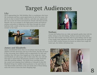 Target Audiences
Lily:
Lily is approaching her 16th birthday. She is a northerner who loves
the mountains and has a great appreciation for all of her jeans. Lily
knows no day is wasted while outdoors, and takes any opportunity
she can to wear her boots and match her friends with their favorite
flannels. Lily is no stranger to the high-school trends and believes
setting a precedent is important as she hikes through the school
hallways with a smile on her face and a Abercrombie and Fitch
sweater on her back.
Nathan:
14-year-old Nathan lives on a lake and spends quality time with his
father sitting on the dock fishing. Nathan wears his lucky bucket
hat from Abercrombie and Fitch when he goes fishing with his dad;
it has caught some legendary lake trout. He appreciates the quality
in all of A&F’s clothes because he knows no matter how rough the
waters get, the clothes will always last.
James and Elizabeth:
James and Elizabeth know that it is not always easy to get their
children off their electronics and out of the house, but they do know
if they encourage their children with an opportunity for style and
sunshine they will more than happily go to the camp site. James
and Elizabeth are still young, both in their early 30s, very well off
and eager to spend their discretionary income to make memories
with their growing children. The family loves traveling across
the country and camping from California to Colorado in their RV.
Elizabeth brings her middle school graduates to the mall often to
visit Abercrombie and Fitch so she can sneak some of those hiking
socks she loves so much into their shopping bags.
8
 