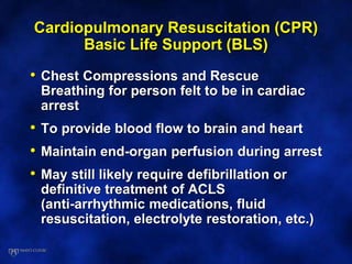 Cardiopulmonary Resuscitation (CPR)
Basic Life Support (BLS)
• Chest Compressions and Rescue
Breathing for person felt to be in cardiac
arrest
• To provide blood flow to brain and heart
• Maintain end-organ perfusion during arrest
• May still likely require defibrillation or
definitive treatment of ACLS
(anti-arrhythmic medications, fluid
resuscitation, electrolyte restoration, etc.)
 