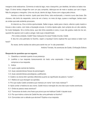 margens onde estávamos. Corremos à roda do lago, mas o barquinho, por desfeita, de todos os lados nos
fugia. O dono tentou chegar-lhe com um pau comprido, debruçou-se de mais e acabou por cair à água.
Não foi perigoso o mergulho. Uma vez de pé, dentro do lago, ficava com a água pela cintura.
         Acorreu a mãe do menino. Içado para terra firme, todo encharcado, o menino ouviu das boas. Ele
chorava, não tanto do raspanete, como de ver o barco, no meio do lago, quase a naufragar, tantas eram
as ondas que este acidente provocara.
         Aí intervim eu. Era a minha oportunidade. Saltei à água, nadei para o barco, aferrei-o pelo mastro e
trouxe-o são e salvo, com toda a tripulação enxuta. A minha rápida ação, bem própria de um cão valente,
foi muito festejada. Só a minha dona, que não tinha assistido à cena, é que não gostou nada de me ver,
quando lhe apareci com o pelo a pingar, todo sujo e desalinhado:
         - Por ondes andaste, Caidé? Que maluquice foi essa? Estás imundo, Caidé.
         E deu-me uma palmada no focinho, vejam a injustiça! Como explicar-lhe que estava a bater num
herói?
         Às vezes, tenho razões de sobra para sentir-me um “in cão preendido”.
                                                António Torrado, As aventuras de Caidé, Civilização Editora


Responde às questões que se seguem.
   1- Classifica o narrador quanto à sua presença.
   2- Justifica a tua resposta transcrevendo do texto uma expressão / frase que
         comprove a tua resposta.
   3- Indica:
   3.1- qual a ação central da história.
   3.2- duas características físicas da personagem.
   3.3- duas características psicológicas, justificando.
   4- Caidé e os donos têm opiniões diferentes quanto ao significado da palavra “cocker” .
   4.1- Refere em que divergem as opiniões.
   5- Por que razão Caidé considera que merecia um nome “com mais nobreza”?
   6- Após contar a história do seu nome, Caidé inicia a narração de uma das suas muitas aventuras.
   6.1- Onde se passou essa aventura?
   6.2- Transcreve do texto uma frase que prove que era habitual Caidé ir àquele local.
   6.3- Por que motivo a dona de Caidé lhe deu uma palmada no focinho?
   6.4- Concordas com a atitude que ela teve? Explica a tua resposta.
 