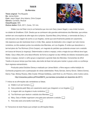 Texto B

                          Os Marretas

Título original: The Muppets
De: James Bobin
Com: Jason Segel, Amy Adams, Chris Cooper
Género: Comédia, Musical
Classificação: M/6
Outros dados: EUA, 2011, Cores, 101 min.

        Walter (voz de Peter Linz) é um fantoche que vive com Gary (Jason Segel), o seu irmão humano
na cidade de Smalltown, EUA. Desde que se conhecem são grandes admiradores dos Marretas, que ambos
sentem ser uma espécie de alter-egos de si próprios. Quando Mary (Amy Admas), a namorada de Gary, o
convida para uma viagem de sonho a Los Angeles, crente que será finalmente pedida em casamento,
não esperava que ele resolvesse levar o irmão. Mas, apesar da desilusão e de a viagem ser tudo menos
romântica, os três acabam juntos nos estúdios dos Marretas, em Los Angeles. É então que descobrem o
terrível plano de Tex Richman (Chris Cooper), um magnata do petróleo que pretende arrasar com o estúdio
em busca de fortuna (e vingança). Determinados a salvar o espaço, onde a magia da sua infância teve lugar,
Walter, Gary e Mary têm uma ideia brilhante: de forma a angariar os dez milhões de dólares necessários para
Salvar o espaço, reúnem o velho grupo e organizam a grande Gala dos Marretas. Conscientes da difícil
Tarefa e do pouco tempo que lhes resta, eles terão de fazer de tudo para manter o grupo unido e a confiança
Num regresso extraordinário.
        Produzido pelos Estúdios Disney e realizado por James Bobin, o filme segue a velha tradição do
Conhecido programa com a participação de várias celebridades: Ricky Gervais, Danny Glover, Selena Gomez,
Danny Trejo, Mickey Rooeny, Billy Crystal, Whoopi Goldberg, Judd Hirsh ou Jim Parsons, entre muitos outros.
             http://cinecartaz.publico.pt/Filme298474_os-marretas (consultado em dezembro de 2011)

7- Indica se as afirmações são verdadeiras ou falsas.
   a) Walter é um ser humano. ___
   b) Gary pretende pedir Mary em casamento assim que chegarem a Los Angeles. ___
   c) A viagem até Los Angeles é muito romântica. ___
   d) Tex Richman quer destruir o estúdio dos Marretas. ___
   e) Mary, Gary e Walter organizam uma gala para salvarem o estúdio. ___
   f)   Para eles será uma tarefa muito fácil. ___


8- Transcreve do texto frases que corrijam as afirmações falsas.
 