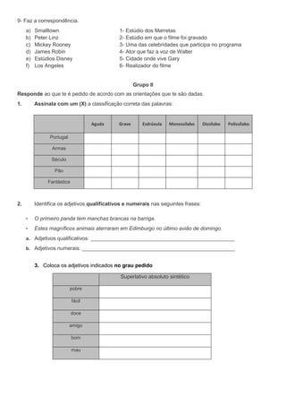 9- Faz a correspondência.
     a)   Smalltown                           1- Estúdio dos Marretas
     b)   Peter Linz                          2- Estúdio em que o filme foi gravado
     c)   Mickey Rooney                       3- Uma das celebridades que participa no programa
     d)   James Robin                         4- Ator que faz a voz de Walter
     e)   Estúdios Disney                     5- Cidade onde vive Gary
     f)   Los Angeles                         6- Realizador do filme


                                                      Grupo II
Responde ao que te é pedido de acordo com as orientações que te são dadas.
1.        Assinala com um (X) a classificação correta das palavras:


                                    Aguda     Grave      Esdrúxula   Monossílabo    Dissílabo   Polissílabo

                Portugal

                 Armas

                 Século

                  Pão

               Fantástica



2.        Identifica os adjetivos qualificativos e numerais nas seguintes frases:

     •    O primeiro panda tem manchas brancas na barriga.
     •    Estes magníficos animais aterraram em Edimburgo no último avião de domingo.
     a. Adjetivos qualificativos: _________________________________________________

     b. Adjetivos numerais: ____________________________________________________


          3. Coloca os adjetivos indicados no grau pedido

                                              Superlativo absoluto sintético

                           pobre

                            fácil

                            doce

                           amigo

                            bom

                            mau
 