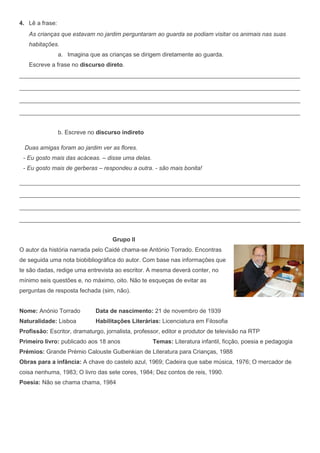 4. Lê a frase:
   As crianças que estavam no jardim perguntaram ao guarda se podiam visitar os animais nas suas
   habitações.
                 a. Imagina que as crianças se dirigem diretamente ao guarda.
   Escreve a frase no discurso direto.
______________________________________________________________________________________________

______________________________________________________________________________________________

______________________________________________________________________________________________

______________________________________________________________________________________________

       5.




                 b. Escreve no discurso indireto

  Duas amigas foram ao jardim ver as flores.
 - Eu gosto mais das acáceas. – disse uma delas.
 - Eu gosto mais de gerberas – respondeu a outra. - são mais bonita!

______________________________________________________________________________________________

______________________________________________________________________________________________

______________________________________________________________________________________________

______________________________________________________________________________________________


                                    Grupo II
O autor da história narrada pelo Caidé chama-se António Torrado. Encontras
de seguida uma nota biobibliográfica do autor. Com base nas informações que
te são dadas, redige uma entrevista ao escritor. A mesma deverá conter, no
mínimo seis questões e, no máximo, oito. Não te esqueças de evitar as
perguntas de resposta fechada (sim, não).


Nome: Anónio Torrado          Data de nascimento: 21 de novembro de 1939
Naturalidade: Lisboa          Habilitações Literárias: Licenciatura em Filosofia
Profissão: Escritor, dramaturgo, jornalista, professor, editor e produtor de televisão na RTP
Primeiro livro: publicado aos 18 anos              Temas: Literatura infantil, ficção, poesia e pedagogia
Prémios: Grande Prémio Calouste Gulbenkian de Literatura para Crianças, 1988
Obras para a infância: A chave do castelo azul, 1969; Cadeira que sabe música, 1976; O mercador de
coisa nenhuma, 1983; O livro das sete cores, 1984; Dez contos de reis, 1990.
Poesia: Não se chama chama, 1984
 