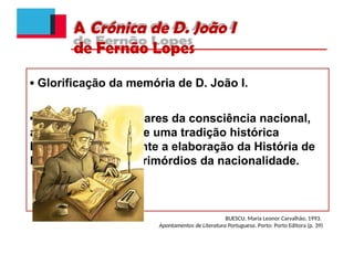 A Crónica de D. João I
de Fernão Lopes
▪ Glorificação da memória de D. João I.
▪ Construção dos pilares da consciência nacional,
através da criação de uma tradição histórica
legitimadora, mediante a elaboração da História de
Portugal desde os primórdios da nacionalidade.
BUESCU, Maria Leonor Carvalhão, 1993.
Apontamentos de Literatura Portuguesa. Porto: Porto Editora (p. 39)
 