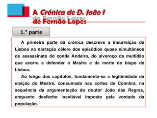 A Crónica de D. João I
de Fernão Lopes
A primeira parte da crónica descreve a insurreição de
Lisboa na narração célere dos episódios quase simultâneos
do assassinato do conde Andeiro, do alvoroço da multidão
que acorre a defender o Mestre e da morte do bispo de
Lisboa.
Ao longo dos capítulos, fundamenta-se a legitimidade da
eleição do Mestre, consumada nas cortes de Coimbra, na
sequência da argumentação do doutor João das Regras,
enquanto desfecho inevitável imposto pela vontade da
população.
1.ª parte
 
